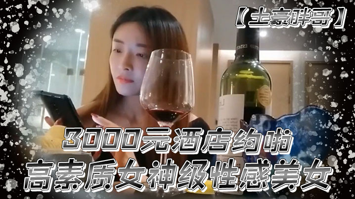 土豪胖哥3000元酒店約啪高素質女神級性感美女還到酒店看看男的長的怎麼樣不好還不願意干狂插干3次