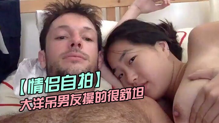 情侣自拍留学美女被大洋吊男友操的很舒坦_貌似射太快_还没有爽够