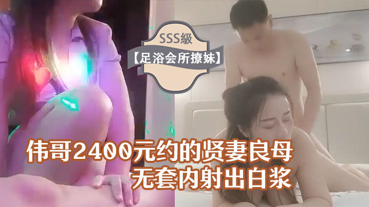 足浴会所撩妹伟哥2400元约的贤妻良母型良家女技师宾馆开房无套内射出白浆