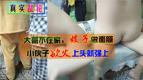 大哥不在家嫂子做面膜小伙子慾火上頭就強上
